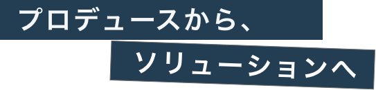 プロデュースから、ソリューションへ